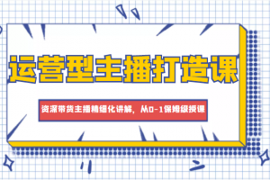 运营型主播打造课,资深带货主播精细化讲解,从0-1保姆级授课