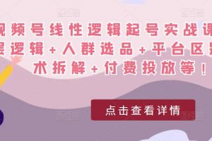 视频号线性逻辑起号实战课:底层逻辑+人群选品+平台区别+话术拆解+付费投放等!