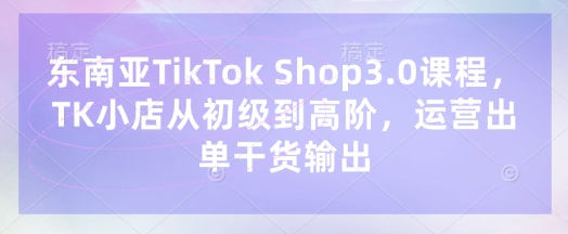 东南亚TikTok Shop3.0课程，TK小店从初级到高阶，运营出单干货输出